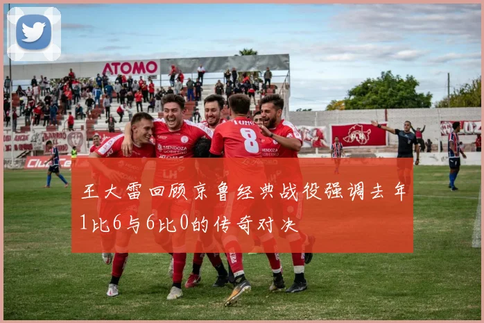 王大雷回顾京鲁经典战役强调去年1比6与6比0的传奇对决