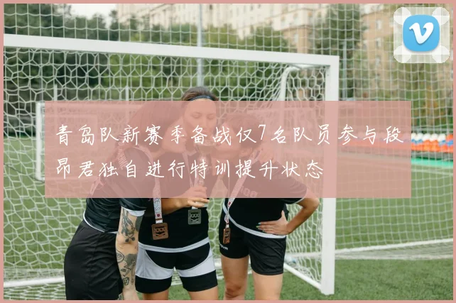 青岛队新赛季备战仅7名队员参与段昂君独自进行特训提升状态