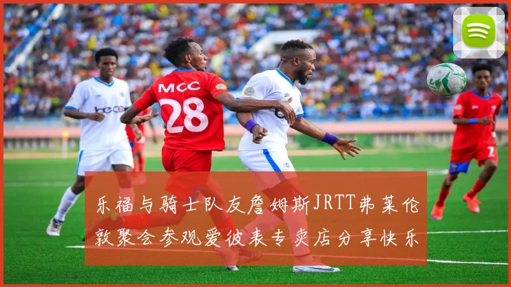 乐福与骑士队友詹姆斯JRTT弗莱伦敦聚会参观爱彼表专卖店分享快乐时光