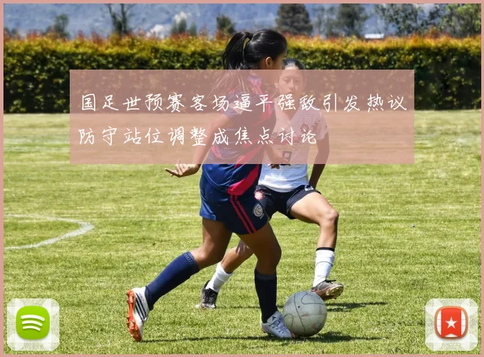 国足世预赛客场逼平强敌引发热议防守站位调整成焦点讨论