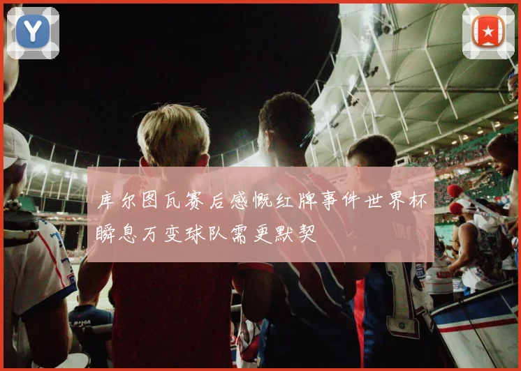 库尔图瓦赛后感慨红牌事件世界杯瞬息万变球队需更默契