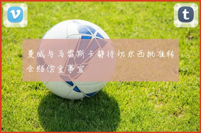 曼城与马雷斯卡静待切尔西批准转会赔偿金事宜