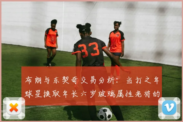布朗与东契奇交易分析：当打之年球星换取年长六岁玻璃属性老将的利弊探讨