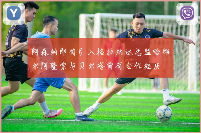 阿森纳即将引入格拉纳达总监哈维尔阿隆索与贝尔塔曾有合作经历