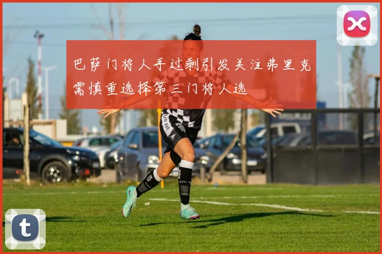 巴萨门将人手过剩引发关注弗里克需慎重选择第三门将人选