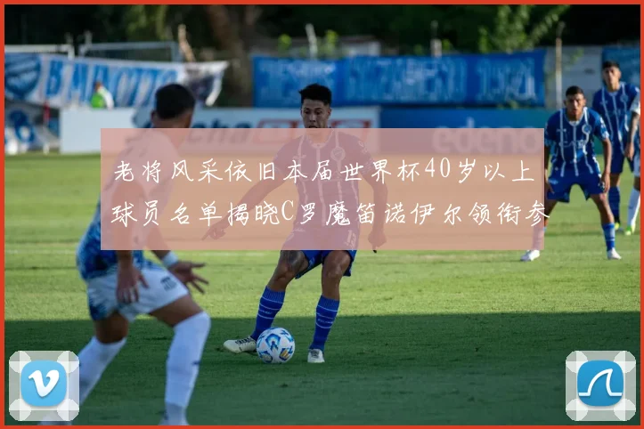 老将风采依旧本届世界杯40岁以上球员名单揭晓C罗魔笛诺伊尔领衔参赛